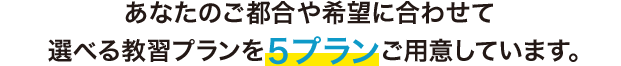 あなたのご都合や希望に合わせて 選べる教習プランを５プランご用意しています。