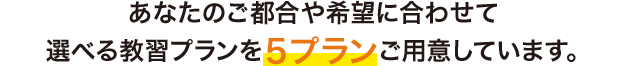 マイマイスクールには、あなたのご都合や希望に合わせて 選べる教習プランを５プランご用意しています。